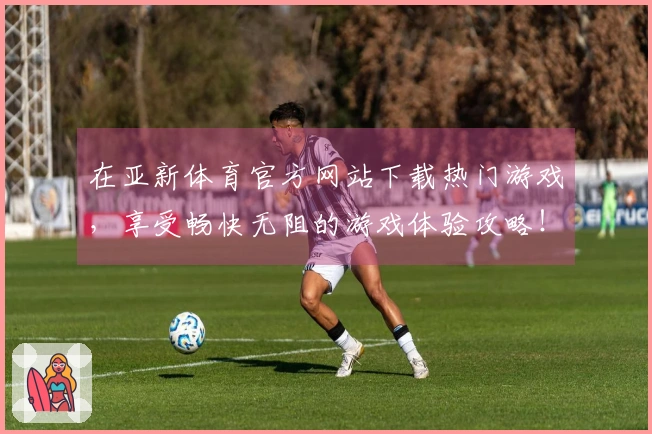 在亚新体育官方网站下载热门游戏，享受畅快无阻的游戏体验攻略！